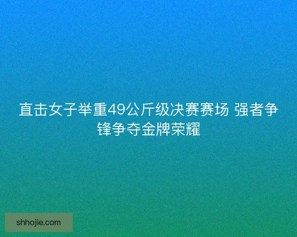 直击女子举重49公斤级决赛赛场 强者争锋争夺金牌荣耀