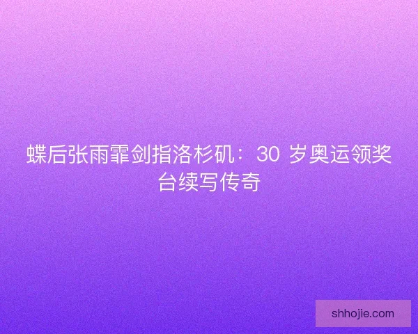 蝶后张雨霏剑指洛杉矶：30 岁奥运领奖台续写传奇