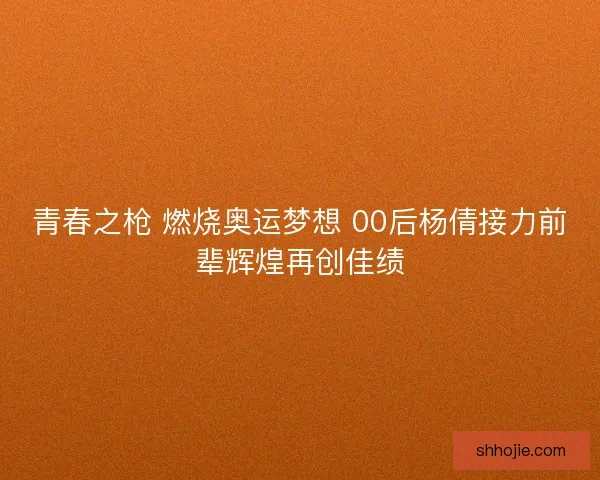青春之枪 燃烧奥运梦想 00后杨倩接力前辈辉煌再创佳绩