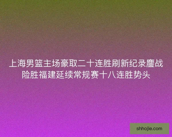 上海男篮主场豪取二十连胜刷新纪录鏖战险胜福建延续常规赛十八连胜势头