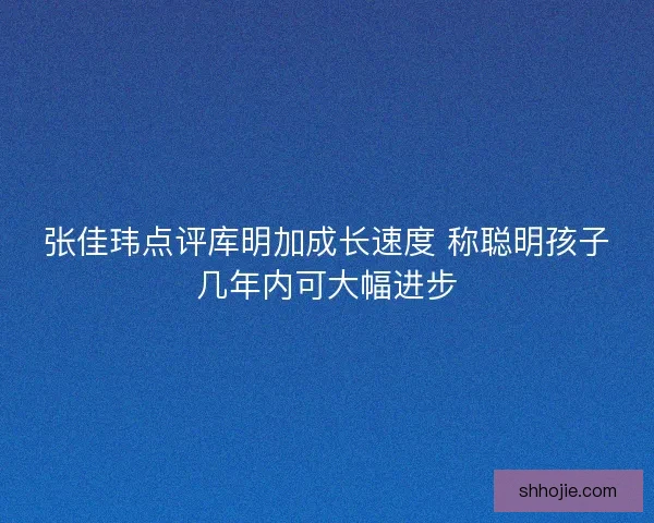 张佳玮点评库明加成长速度 称聪明孩子几年内可大幅进步