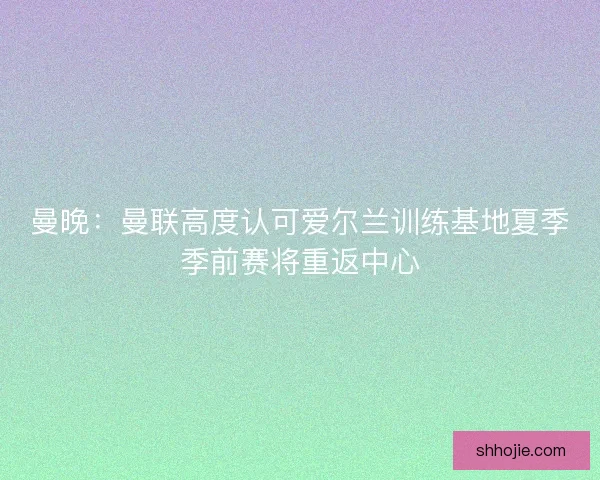 曼晚：曼联高度认可爱尔兰训练基地夏季季前赛将重返中心