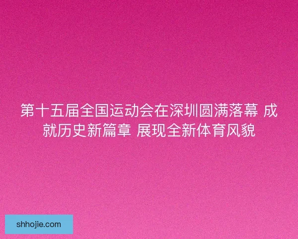 第十五届全国运动会在深圳圆满落幕 成就历史新篇章 展现全新体育风貌