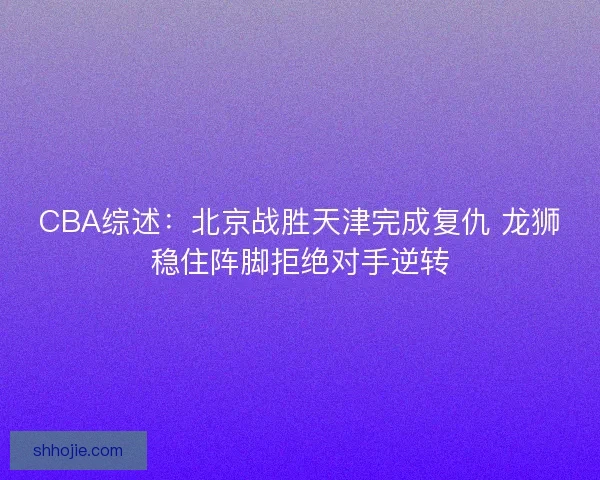 CBA综述:北京战胜天津完成复仇 龙狮稳住阵脚拒绝对手逆转 CBA综述:北京战胜天津完成复仇 龙狮稳住阵脚拒绝对手逆转
