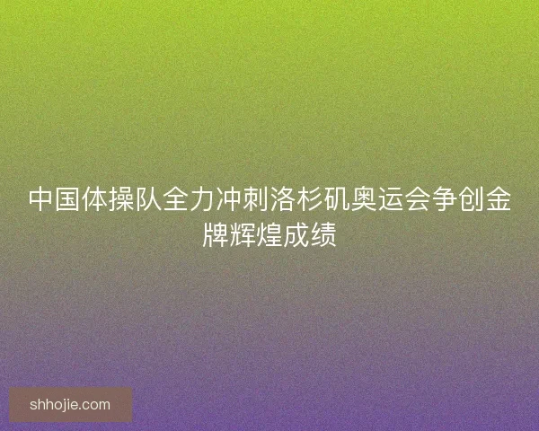 中国体操队全力冲刺洛杉矶奥运会争创金牌辉煌成绩 中国体操队全力冲刺洛杉矶奥运会争创金牌辉煌成绩