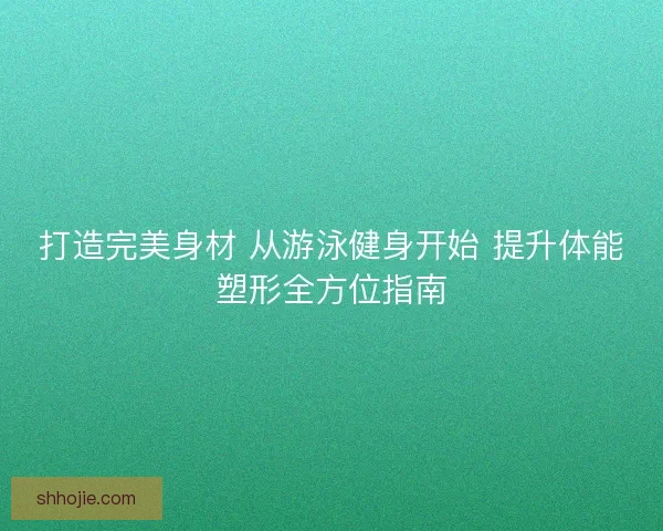 打造完美身材 从游泳健身开始 提升体能塑形全方位指南