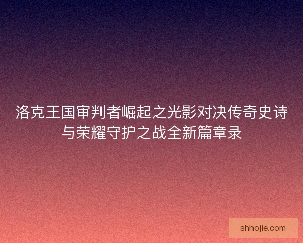 洛克王国审判者崛起之光影对决传奇史诗与荣耀守护之战全新篇章录