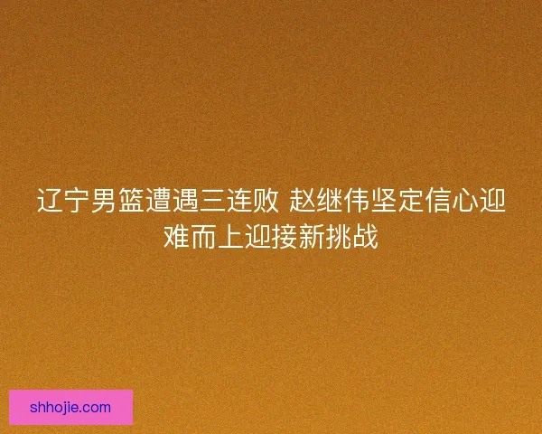 辽宁男篮遭遇三连败 赵继伟坚定信心迎难而上迎接新挑战 辽宁男篮遭遇三连败 赵继伟坚定信心迎难而上迎接新挑战