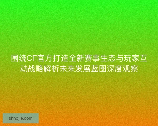 围绕CF官方打造全新赛事生态与玩家互动战略解析未来发展蓝图深度观察 围绕CF官方打造全新赛事生态与玩家互动战略解析未来发展蓝图深度观察