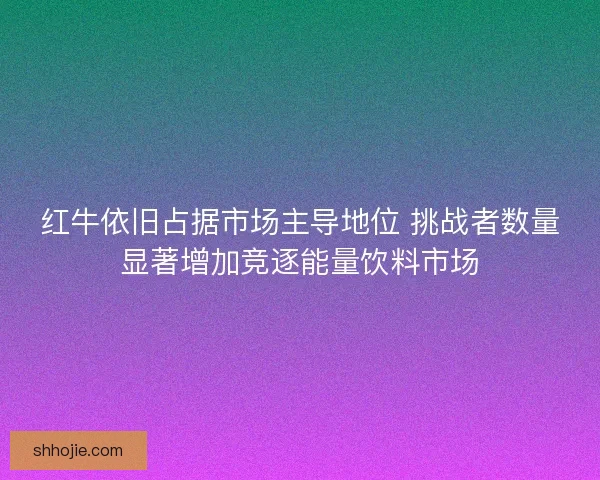 红牛依旧占据市场主导地位 挑战者数量显著增加竞逐能量饮料市场