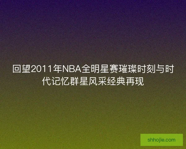 回望2011年NBA全明星赛璀璨时刻与时代记忆群星风采经典再现