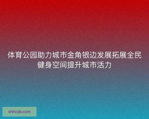 体育公园助力城市金角银边发展拓展全民健身空间提升城市活力