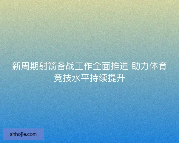 新周期射箭备战工作全面推进 助力体育竞技水平持续提升