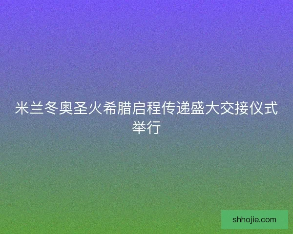 米兰冬奥圣火希腊启程传递盛大交接仪式举行