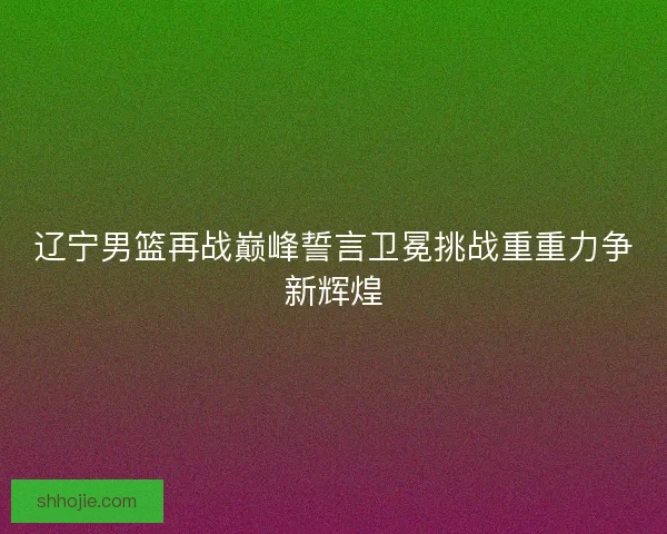 辽宁男篮再战巅峰誓言卫冕挑战重重力争新辉煌