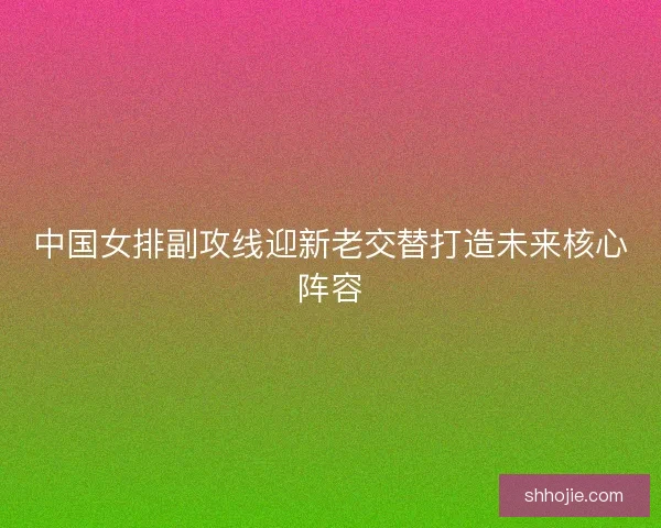 中国女排副攻线迎新老交替打造未来核心阵容 中国女排副攻线迎新老交替打造未来核心阵容