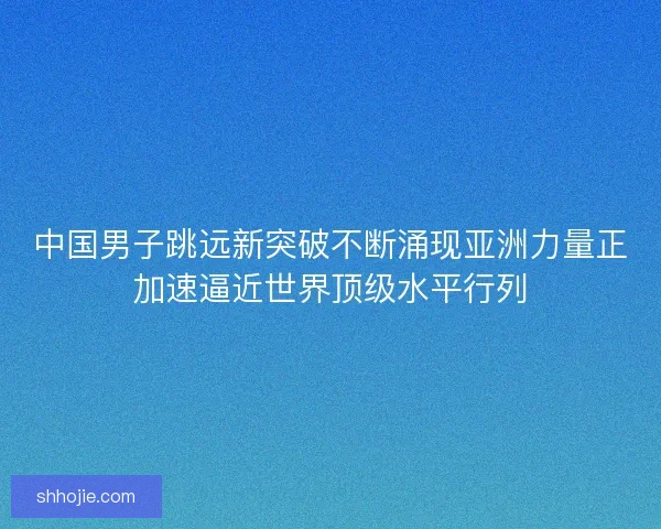 中国男子跳远新突破不断涌现亚洲力量正加速逼近世界顶级水平行列