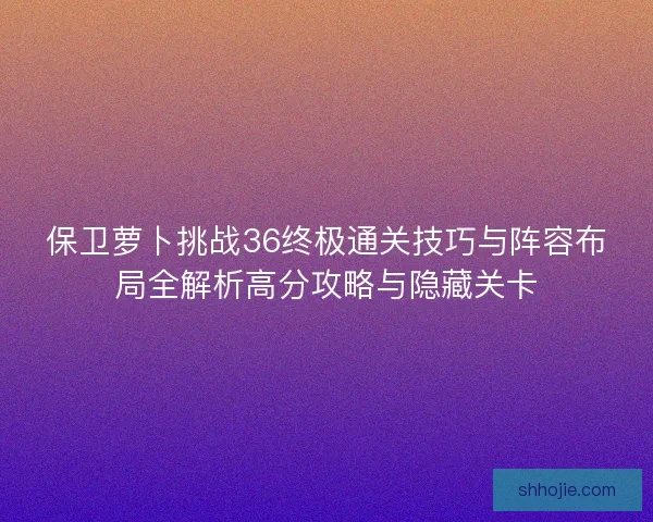 保卫萝卜挑战36终极通关技巧与阵容布局全解析高分攻略与隐藏关卡 保卫萝卜挑战36终极通关技巧与阵容布局全解析高分攻略与隐藏关卡