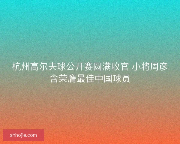 杭州高尔夫球公开赛圆满收官 小将周彦含荣膺最佳中国球员 杭州高尔夫球公开赛圆满收官 小将周彦含荣膺最佳中国球员