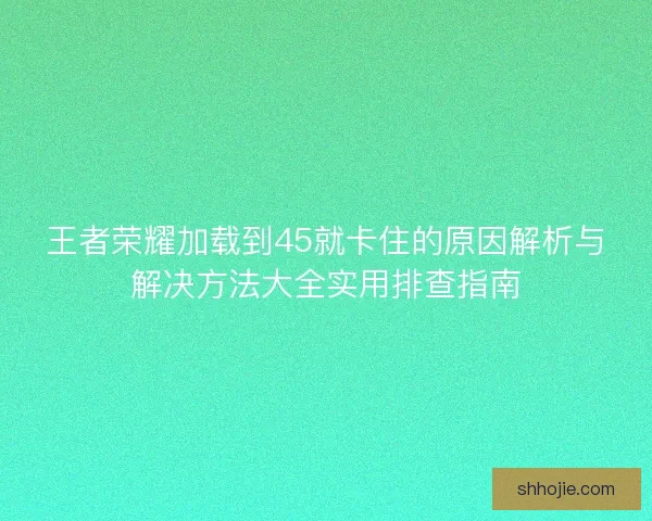 王者荣耀加载到45就卡住的原因解析与解决方法大全实用排查指南 王者荣耀加载到45就卡住的原因解析与解决方法大全实用排查指南